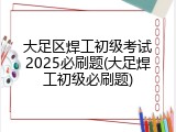 大足区焊工初级考试2025必刷题(大足焊工初级必刷题)
