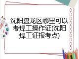 沈阳盘龙区哪里可以考焊工操作证(沈阳焊工证报考点)