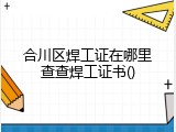 合川区焊工证在哪里查查焊工证书()