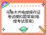 乌鲁木齐电焊操作证考试模拟题答案(电焊考试答案)