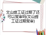 文山焊工证过期了还可以复审吗(文山焊工证过期复审)