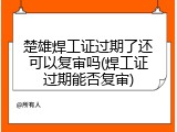 楚雄焊工证过期了还可以复审吗(焊工证过期能否复审)