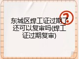 东城区焊工证过期了还可以复审吗(焊工证过期复审)