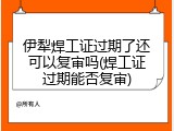 伊犁焊工证过期了还可以复审吗(焊工证过期能否复审)