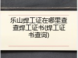 乐山焊工证在哪里查查焊工证书(焊工证书查询)