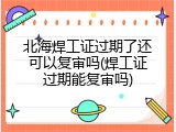 北海焊工证过期了还可以复审吗(焊工证过期能复审吗)
