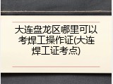 大连盘龙区哪里可以考焊工操作证(大连焊工证考点)