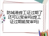 防城港焊工证过期了还可以复审吗(焊工证过期能复审吗)