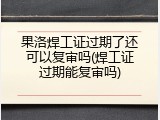 果洛焊工证过期了还可以复审吗(焊工证过期能复审吗)