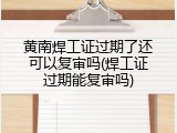 黄南焊工证过期了还可以复审吗(焊工证过期能复审吗)