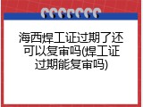 海西焊工证过期了还可以复审吗(焊工证过期能复审吗)