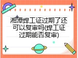 湘潭焊工证过期了还可以复审吗(焊工证过期能否复审)