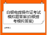 白银电焊操作证考试模拟题答案(白银焊考模拟答案)