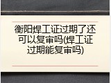 衡阳焊工证过期了还可以复审吗(焊工证过期能复审吗)