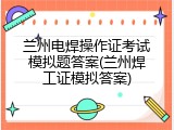 兰州电焊操作证考试模拟题答案(兰州焊工证模拟答案)