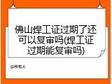 佛山焊工证过期了还可以复审吗(焊工证过期能复审吗)