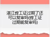 湛江焊工证过期了还可以复审吗(焊工证过期能复审吗)