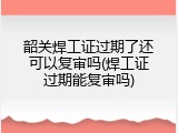 韶关焊工证过期了还可以复审吗(焊工证过期能复审吗)