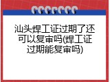 汕头焊工证过期了还可以复审吗(焊工证过期能复审吗)