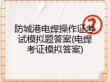防城港电焊操作证考试模拟题答案(电焊考证模拟答案)