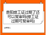 贵阳焊工证过期了还可以复审吗(焊工证过期可复审吗)