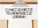 三沙焊工证过期了还可以复审吗(焊工证过期复审)