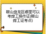 鞍山盘龙区哪里可以考焊工操作证(鞍山焊工证考点)