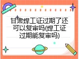 甘肃焊工证过期了还可以复审吗(焊工证过期能复审吗)
