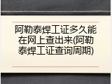 阿勒泰焊工证多久能在网上查出来(阿勒泰焊工证查询周期)