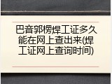 巴音郭楞焊工证多久能在网上查出来(焊工证网上查询时间)