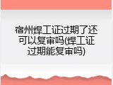 宿州焊工证过期了还可以复审吗(焊工证过期能复审吗)