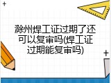滁州焊工证过期了还可以复审吗(焊工证过期能复审吗)