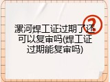 漯河焊工证过期了还可以复审吗(焊工证过期能复审吗)