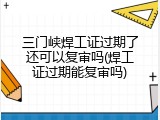 三门峡焊工证过期了还可以复审吗(焊工证过期能复审吗)