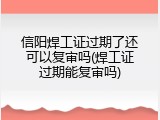 信阳焊工证过期了还可以复审吗(焊工证过期能复审吗)