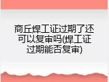 商丘焊工证过期了还可以复审吗(焊工证过期能否复审)