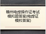 赣州电焊操作证考试模拟题答案(电焊证模拟答案)