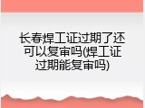 长春焊工证过期了还可以复审吗(焊工证过期能复审吗)