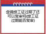盘锦焊工证过期了还可以复审吗(焊工证过期能否复审)
