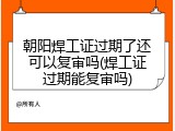 朝阳焊工证过期了还可以复审吗(焊工证过期能复审吗)