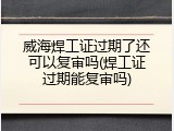 威海焊工证过期了还可以复审吗(焊工证过期能复审吗)