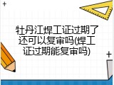 牡丹江焊工证过期了还可以复审吗(焊工证过期能复审吗)