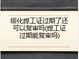 绥化焊工证过期了还可以复审吗(焊工证过期能复审吗)