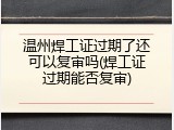 温州焊工证过期了还可以复审吗(焊工证过期能否复审)