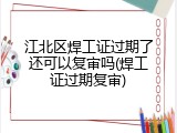 江北区焊工证过期了还可以复审吗(焊工证过期复审)