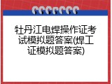 牡丹江电焊操作证考试模拟题答案(焊工证模拟题答案)