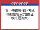 晋中电焊操作证考试模拟题答案(电焊证模拟题答案)
