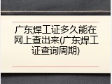 广东焊工证多久能在网上查出来(广东焊工证查询周期)