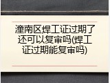 潼南区焊工证过期了还可以复审吗(焊工证过期能复审吗)