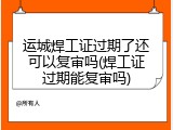 运城焊工证过期了还可以复审吗(焊工证过期能复审吗)